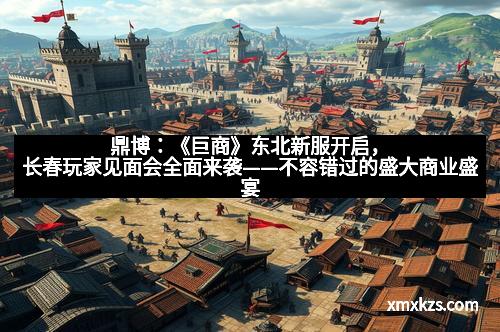 鼎博：《巨商》东北新服开启，长春玩家见面会全面来袭——不容错过的盛大商业盛宴