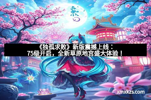 《独孤求败》新版震撼上线：75级开启，全新草原地宫盛大体验！