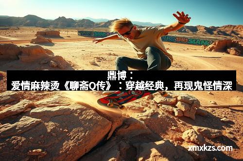 鼎博：爱情麻辣烫《聊斋Q传》：穿越经典，再现鬼怪情深